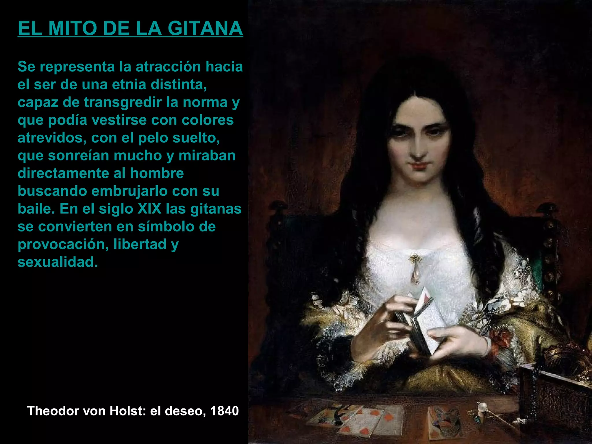 Theodor von Holst: el deseo, 1840
EL MITO DE LA GITANA
Se representa la atracción hacia
el ser de una etnia distinta,
capaz de transgredir la norma y
que podía vestirse con colores
atrevidos, con el pelo suelto,
que sonreían mucho y miraban
directamente al hombre
buscando embrujarlo con su
baile. En el siglo XIX las gitanas
se convierten en símbolo de
provocación, libertad y
sexualidad.
 