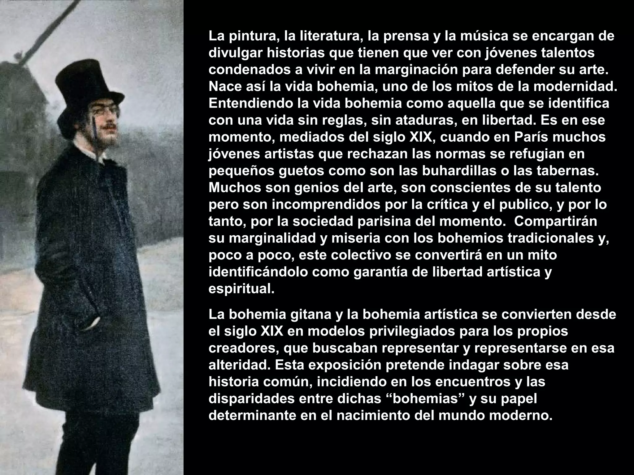 La pintura, la literatura, la prensa y la música se encargan de
divulgar historias que tienen que ver con jóvenes talentos
condenados a vivir en la marginación para defender su arte.
Nace así la vida bohemia, uno de los mitos de la modernidad.
Entendiendo la vida bohemia como aquella que se identifica
con una vida sin reglas, sin ataduras, en libertad. Es en ese
momento, mediados del siglo XIX, cuando en París muchos
jóvenes artistas que rechazan las normas se refugian en
pequeños guetos como son las buhardillas o las tabernas.
Muchos son genios del arte, son conscientes de su talento
pero son incomprendidos por la crítica y el publico, y por lo
tanto, por la sociedad parisina del momento. Compartirán
su marginalidad y miseria con los bohemios tradicionales y,
poco a poco, este colectivo se convertirá en un mito
identificándolo como garantía de libertad artística y
espiritual.
La bohemia gitana y la bohemia artística se convierten desde
el siglo XIX en modelos privilegiados para los propios
creadores, que buscaban representar y representarse en esa
alteridad. Esta exposición pretende indagar sobre esa
historia común, incidiendo en los encuentros y las
disparidades entre dichas “bohemias” y su papel
determinante en el nacimiento del mundo moderno.
 