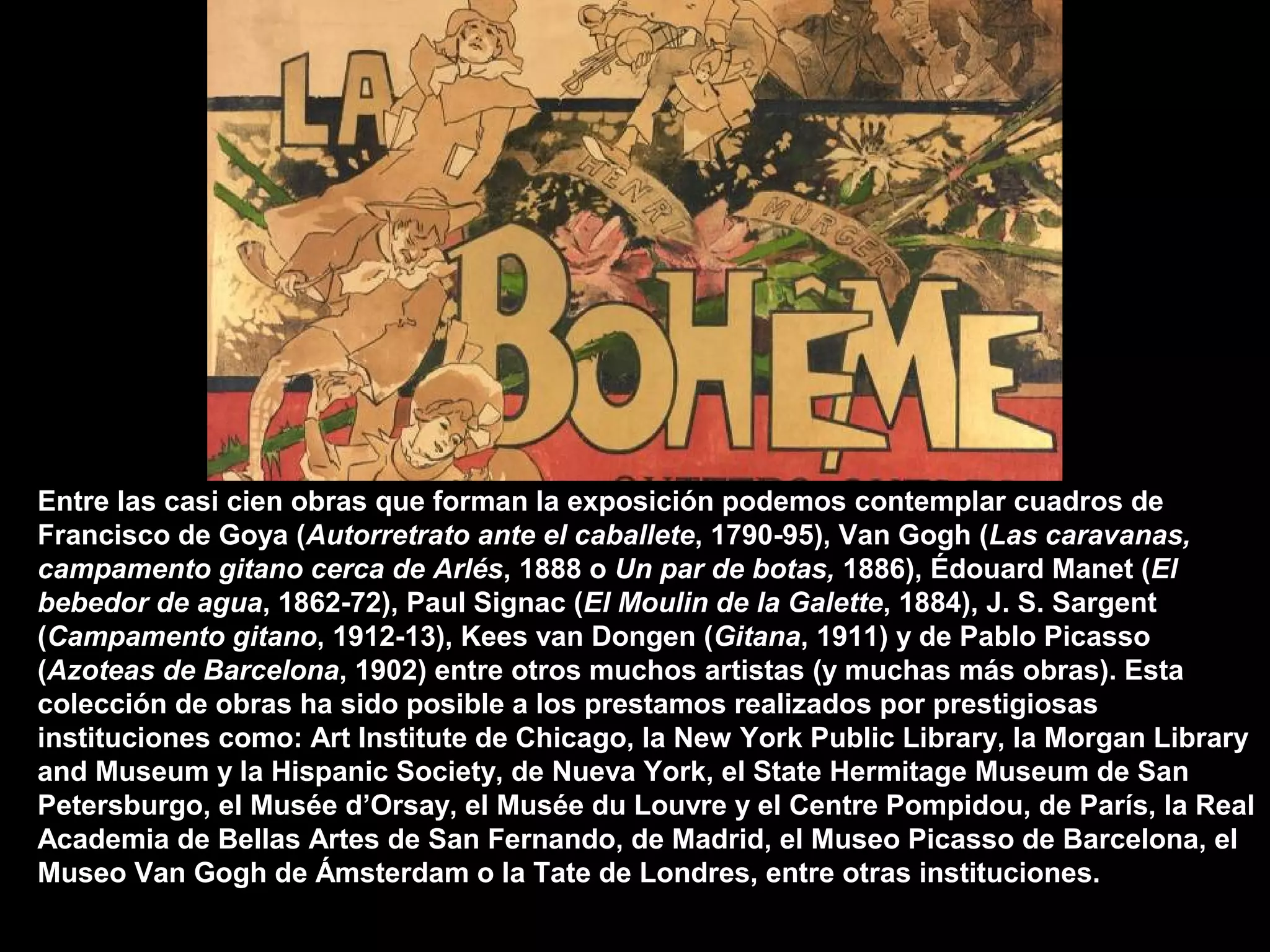 Entre las casi cien obras que forman la exposición podemos contemplar cuadros de
Francisco de Goya (Autorretrato ante el caballete, 1790-95), Van Gogh (Las caravanas,
campamento gitano cerca de Arlés, 1888 o Un par de botas, 1886), Édouard Manet (El
bebedor de agua, 1862-72), Paul Signac (El Moulin de la Galette, 1884), J. S. Sargent
(Campamento gitano, 1912-13), Kees van Dongen (Gitana, 1911) y de Pablo Picasso
(Azoteas de Barcelona, 1902) entre otros muchos artistas (y muchas más obras). Esta
colección de obras ha sido posible a los prestamos realizados por prestigiosas
instituciones como: Art Institute de Chicago, la New York Public Library, la Morgan Library
and Museum y la Hispanic Society, de Nueva York, el State Hermitage Museum de San
Petersburgo, el Musée d’Orsay, el Musée du Louvre y el Centre Pompidou, de París, la Real
Academia de Bellas Artes de San Fernando, de Madrid, el Museo Picasso de Barcelona, el
Museo Van Gogh de Ámsterdam o la Tate de Londres, entre otras instituciones.
 
