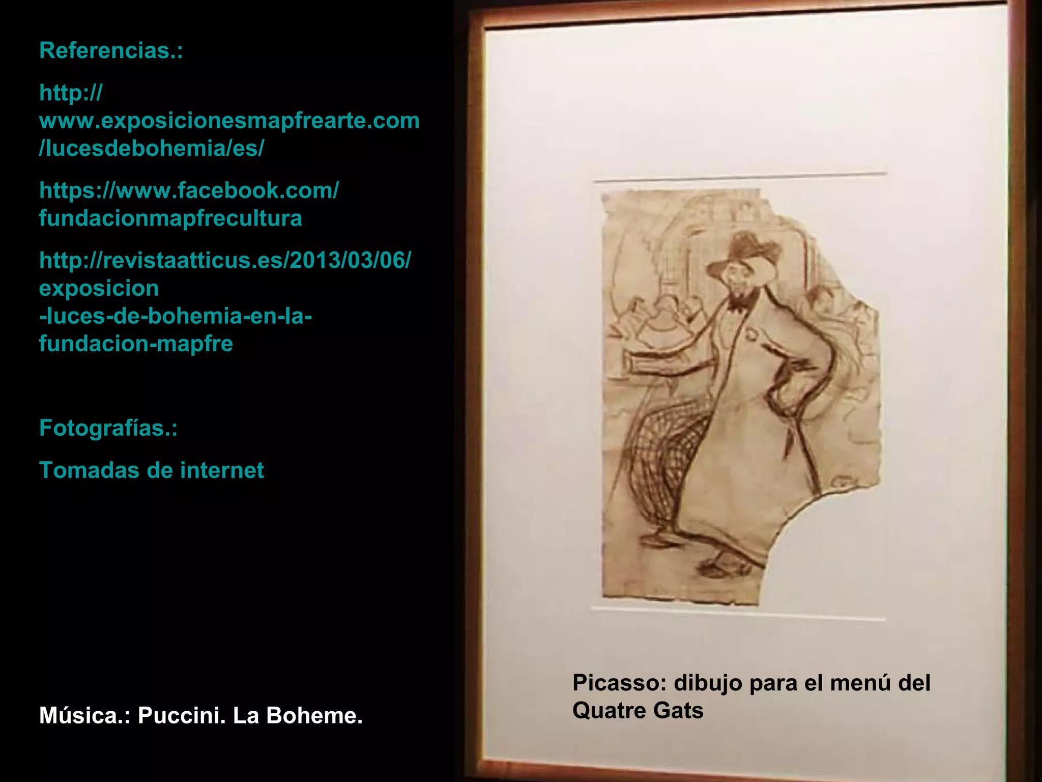 Referencias.:
http://
www.exposicionesmapfrearte.com
/lucesdebohemia/es/
https://www.facebook.com/
fundacionmapfrecultura
http://revistaatticus.es/2013/03/06/
exposicion
-luces-de-bohemia-en-la-
fundacion-mapfre
Fotografías.:
Tomadas de internet
Música.: Puccini. La Boheme.
Picasso: dibujo para el menú del
Quatre Gats
 