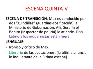 ESCENA QUINTA-V
ESCENA DE TRANSICIÓN. Max es conducido por
dos “guindillas” (guardias-cosificación), al
Ministerio de Gobernación. Allí, Serafín el
Bonito (inspector de policía) le atiende. Don
Latino y los modernistas están fuera.
LENGUAJE:
- Irónico y crítico de Max.
- Literario de las acotaciones. (la última anuncia
lo inquietante de la última escena)

 