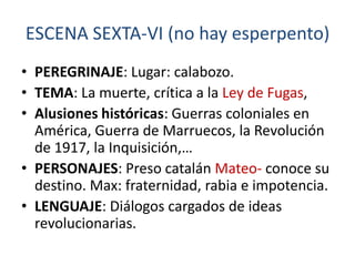 ESCENA SEXTA-VI (no hay esperpento)
• PEREGRINAJE: Lugar: calabozo.
• TEMA: La muerte, crítica a la Ley de Fugas,
• Alusiones históricas: Guerras coloniales en
América, Guerra de Marruecos, la Revolución
de 1917, la Inquisición,…
• PERSONAJES: Preso catalán Mateo- conoce su
destino. Max: fraternidad, rabia e impotencia.
• LENGUAJE: Diálogos cargados de ideas
revolucionarias.

 