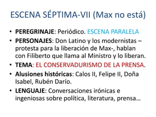 ESCENA SÉPTIMA-VII (Max no está)
• PEREGRINAJE: Periódico. ESCENA PARALELA
• PERSONAJES: Don Latino y los modernistas –
protesta para la liberación de Max-, hablan
con Filiberto que llama al Ministro y lo liberan.
• TEMA: EL CONSERVADURISMO DE LA PRENSA.
• Alusiones históricas: Calos II, Felipe II, Doña
Isabel, Rubén Darío.
• LENGUAJE: Conversaciones irónicas e
ingeniosas sobre política, literatura, prensa…

 