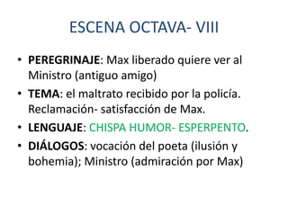 ESCENA OCTAVA- VIII
• PEREGRINAJE: Max liberado quiere ver al
Ministro (antiguo amigo)
• TEMA: el maltrato recibido por la policía.
Reclamación- satisfacción de Max.
• LENGUAJE: CHISPA HUMOR- ESPERPENTO.
• DIÁLOGOS: vocación del poeta (ilusión y
bohemia); Ministro (admiración por Max)

 