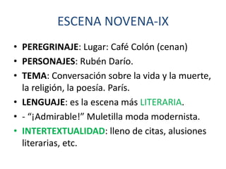 ESCENA NOVENA-IX
• PEREGRINAJE: Lugar: Café Colón (cenan)
• PERSONAJES: Rubén Darío.
• TEMA: Conversación sobre la vida y la muerte,
la religión, la poesía. París.
• LENGUAJE: es la escena más LITERARIA.
• - “¡Admirable!” Muletilla moda modernista.
• INTERTEXTUALIDAD: lleno de citas, alusiones
literarias, etc.

 