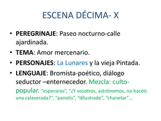 ESCENA DÉCIMA- X
• PEREGRINAJE: Paseo nocturno-calle
ajardinada.
• TEMA: Amor mercenario.
• PERSONAJES: La Lunares y la vieja Pintada.
• LENGUAJE: Bromista-poético, diálogo
seductor –enternecedor. Mezcla: cultopopular. “esperaros”, “¿Y vosotros, astrónomos, no hacéis
una calaverada?”, “panolis”, “dilustrado”, “chanelar”…

 