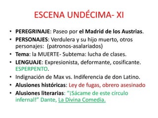 ESCENA UNDÉCIMA- XI
• PEREGRINAJE: Paseo por el Madrid de los Austrias.
• PERSONAJES: Verdulera y su hijo muerto, otros
personajes: (patronos-asalariados)
• Tema: la MUERTE- Subtema: lucha de clases.
• LENGUAJE: Expresionista, deformante, cosificante.
ESPERPENTO.
• Indignación de Max vs. Indiferencia de don Latino.
• Alusiones históricas: Ley de fugas, obrero asesinado
• Alusiones literarias: “¡Sácame de este círculo
infernal!” Dante, La Divina Comedia.

 