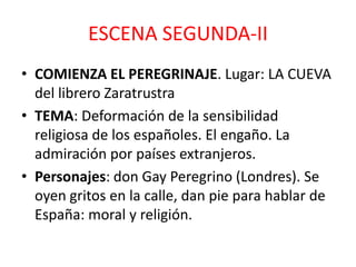 ESCENA SEGUNDA-II
• COMIENZA EL PEREGRINAJE. Lugar: LA CUEVA
del librero Zaratrustra
• TEMA: Deformación de la sensibilidad
religiosa de los españoles. El engaño. La
admiración por países extranjeros.
• Personajes: don Gay Peregrino (Londres). Se
oyen gritos en la calle, dan pie para hablar de
España: moral y religión.

 