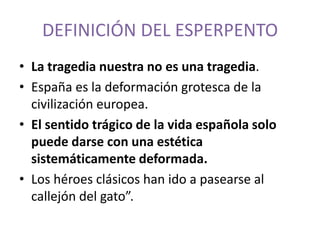 DEFINICIÓN DEL ESPERPENTO
• La tragedia nuestra no es una tragedia.
• España es la deformación grotesca de la
civilización europea.
• El sentido trágico de la vida española solo
puede darse con una estética
sistemáticamente deformada.
• Los héroes clásicos han ido a pasearse al
callejón del gato”.

 