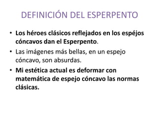 DEFINICIÓN DEL ESPERPENTO
• Los héroes clásicos reflejados en los espéjos
cóncavos dan el Esperpento.
• Las imágenes más bellas, en un espejo
cóncavo, son absurdas.
• Mi estética actual es deformar con
matemática de espejo cóncavo las normas
clásicas.

 