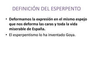 DEFINICIÓN DEL ESPERPENTO
• Deformamos la expresión en el mismo espejo
que nos deforma las caras y toda la vida
miserable de España.
• El esperpentismo lo ha inventado Goya.

 