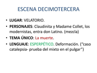 ESCENA DECIMOTERCERA
• LUGAR: VELATORIO.
• PERSONAJES: Claudinita y Madame Collet, los
modernistas, entra don Latino. (mezcla)
• TEMA ÚNICO: La muerte.
• LENGUAJE: ESPERPÉTICO. Deformación. (“caso
catalepsia- prueba del mixto en el pulgar”)

 