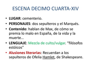 ESCENA DECIMO CUARTA-XIV
• LUGAR: cementerio.
• PERSONAJES: dos sepulteros y el Marqués.
• Contenido: hablan de Max, de cómo se
premia lo malo en España, de la vida y la
muerte…
• LENGUAJE: Mezcla de culto/vulgar. “filósofos
estóicos”
• Alusiones literarias: Recuerdan a los
sepulteros de Ofelia Hamlet, de Shakespeare.

 
