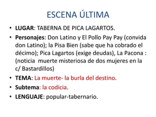 ESCENA ÚLTIMA
• LUGAR: TABERNA DE PICA LAGARTOS.
• Personajes: Don Latino y El Pollo Pay Pay (convida
don Latino); la Pisa Bien (sabe que ha cobrado el
décimo); Pica Lagartos (exige deudas), La Pacona :
(noticia muerte misteriosa de dos mujeres en la
c/ Bastardillos)
• TEMA: La muerte- la burla del destino.
• Subtema: la codicia.
• LENGUAJE: popular-tabernario.

 