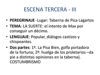 ESCENA TERCERA - III
• PEREGRINAJE -Lugar: Taberna de Pica Lagartos
• TEMA: LA SUERTE: el intento de Max por
conseguir un décimo.
• LENGUAJE: Popular, diálogos castizos y
chispeantes.
• Dos partes: 1ª. La Pisa Bien, golfa portadora
de la fortuna; 2ª: huelga de los proletarios –da
pie a distintas opiniones en la taberna).
COSTUMBRISMO

 