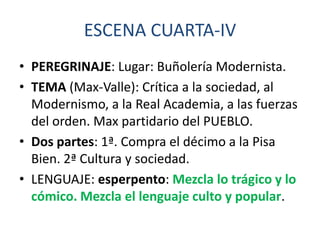ESCENA CUARTA-IV
• PEREGRINAJE: Lugar: Buñolería Modernista.
• TEMA (Max-Valle): Crítica a la sociedad, al
Modernismo, a la Real Academia, a las fuerzas
del orden. Max partidario del PUEBLO.
• Dos partes: 1ª. Compra el décimo a la Pisa
Bien. 2ª Cultura y sociedad.
• LENGUAJE: esperpento: Mezcla lo trágico y lo
cómico. Mezcla el lenguaje culto y popular.

 