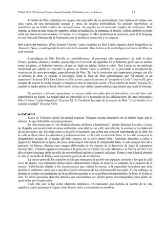 2º Bach. I.E.S. “Clot del moro” Sagunt. Literatura Española. Valle-Inclán y Luces de Bohemia

10

El habla de Max reproduce los rasgos más marcados de su personalidad. Sus réplicas vivísimas son,
unas veces, de una mordacidad acerada y, otras, de singular profundidad. Su carácter hiperbólico, se
manifiesta en su habla repleta de exclamaciones. Su orgullo en el constante empleo de sentencias. Max
ordena, se sitúa en una situación superior, utiliza la maldición, la amenaza, el insulto. Utiliza también la ironía
culta con intención provocadora. En suma, en el lenguaje de Max predomina la violencia, para él el lenguaje
es una forma de liberarse de la frustración que le producen su miseria y su ceguera.
DON LATINO DE HISPALIS. (Para Zamora Vicente, vemos también en Don Latino algunos datos biográficos de
Alejandro Sawa, constituyendo la otra cara de la moneda. Don Latino es la contrafigura necesaria de Max, su
cara oscura).

Contrafigura de Max Estrella es, probablemente, el personaje más esperpéntico de toda la obra.
Cínico, parásito, desleal y canalla, apenas hay en él un resto de dignidad. Es el bohemio golfo que se arrima,
como un perro, al bohemio heroico, al que no duda en adular, burlar y robar. Don Latino es un mediocre
intelectual que admite no entender la poesía de Rubén Darío o también se ve precisado a incorporar las
ocurrencias de otros personajes, especialmente de Max. Tal vez la imitación más importante, porque con ella
se termina la obra, es cuando el personaje repite la frase de Max considerando que “el mundo es un
esperpento” (escena XV). Don Latino es falso y ruin, capaz de mentar al “compañero Lenin” (escena II), pero
incapaz de asumir la lucha popular o indignarse ante la injusticia social. (“Hay mucho de teatro” (escena XI)
cuando la madre pierde al hijo). Don Latino ofrece una visión conservadora, reaccionaria que acata el sistema.
Su primera y últimas apariciones en escena están marcadas por su borrachera, lo cual hace más
esperpéntica su figura. La negatividad del personaje se ve plasmada en las calificaciones de otros personajes:
Max lo llama “cerdo hispalense” (Escena X). Y Claudinita lo culpa de la muerte de Max: “¡Ese hombre es el
asesino de papá!” (Escena XIII).

6.-ESPACIO.
Luces de bohemia carece de unidad espacial. Ninguna escena transcurre en el mismo lugar que la
anterior, lo que dificultaba su representación.
La obra transcurre en “un Madrid absurdo, brillante y hambriento”, donde Máximo Estrella y Latino
de Hispalis van recorriendo diversos ambientes: una taberna, un café, una librería, la comisaría, la redacción
de un periódico, etc. De entre estos es la calle el escenario que cobra una especial importancia en la obra. En
la calle se desarrollan los disturbios y enfrentamientos; en la calle es detenido Max; en la calle transcurre la
desgarradora escena de la madre del niño muerto; en la calle muere Max. Aparecen alusiones a calles y
lugares del Madrid de la época, de estos cobra mayor relevancia el callejón del Gato. A este callejón han ido a
pasearse los héroes clásicos cuya imagen deformada en los espejos de la ferretería da lugar al esperpento
(escena XII). También aparecen alusiones a la plaza de la Cibeles; la calle Montera o la Puerta del Sol. Con
ello el autor consigue darle un sello de verosimilitud realista al espacio callejero. Frente a este Madrid absurdo
se alza el recuerdo de París, como escenario glorioso de la bohemia.
La mayor parte de los espacios en los que transcurre la acción son espacios cerrados a los que la calle
sirve de enlace. Los ambientes tienen como característica común, la miseria, la sordidez, la evocación de la
muerte. Valle-Inclán atiende a las circunstancias que rodean la escena, a la capacidad evocadora que debe
presidir el ambiente, antes que a una descripción minuciosa de los elementos del decorado. Y, sin embargo, se
detiene en aclarar circunstancias de la acción innecesarias o, si se prefiere irrepresentables: la hora, el clima, el
olor. En otras ocasiones describe detalles que necesitarían del primer plano cinematográfico para poder ser
apreciados por el espectador.
Todo ello con la luz como elemento simbólico. El claroscuro que domina la escena de la vida
española, cuyos personajes llegan, como hemos visto, a convertirse en sombras.

 