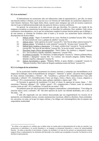 2º Bach. I.E.S. “Clot del moro” Sagunt. Literatura Española. Valle-Inclán y Luces de Bohemia

13

8.2.-Las acotaciones7.
Si habitualmente las acotaciones sólo son indicaciones sobre la representación y, por ello, no tienen
una función estética o literaria, en el caso de Luces de bohemia de Valle-Inclán, las acotaciones adquieren un
valor literario intrínseco. Para lograr dicho efecto, nuestro autor enriquece una serie de recursos expresivos
más de lo que es habitual potenciando toda una gama de efectos y recursos estilísticos.
En general, las acotaciones de la obra evocan más que describen. En concreto, por medio de las
imágenes evocadoras se caracterizan los personajes y se describen los ambientes. Pero, también, Valle coloca
comentarios extra-dramáticos, con lo que las acotaciones cumplen la misma función poética que el diálogo y,
de esta manera, se eliminan las fronteras entre el teatro y la novela. Las acotaciones hacen referencia a
descripciones de diversa índole:
i)
Indican sonido: “Sigue el murmullo de las voces. Rechina la cerradura”(escena XII); “Llega
de fuera tumulto de voces y galopar de caballos” (escena VI).
ii)
Indican olores: “antro apestoso de aceite” (escena IV); “olor frío de tabaco rancio) (escena V).
iii)
Indican colores: “la bufanda de verde serpiente” (escena II). “divanes rojos” (escena IX).
iv)
Indican luces, sombras y claroscuros: “y la mujer, sombra triste” (escena I); “luz de acetileno”
(escena III); “las luces de una taberna” (escena XI); “la luz de la tarde” (escena XIV).
v)
Describen rasgos físicos (prosopografías): “Dorio Gádex, feo, burlesco y chepudo” (escena
IV); “Su Excelencia, tripudo, repintado, mantecoso,” (escena VIII).
vi)
Se refieren al atuendo: “en chancletas, la falda pringona” (escena I); “obreros golfantes-blusa,
bufanda y alpargatas” (escena III); “La Lunares, una mozuela pingona, medias blancas,
delantal, toquilla y alpargatas” (escena X).
vii)
Indican movimientos y gestos. “Madame Mollet, el gesto abatido y resignado” (escena I);
“Máximo Estrella y Don Latino de Hispalis tambalean asidos del brazo” (escena IV).
8.2.1.-La lengua de las acotaciones.
En las acotaciones también encontramos los mismos extremos y contrastes que encontrábamos en la
lengua de los diálogos. Junto al miserabilismo de “pringoso”, “fantoche” o “pelón”, una prosa rítmica plagada
de rimas internas (“periodista y florista” , III; “versallesco y grotesco”,IV), bimembraciones (“una calle
enarenada y solitaria”, IV), trimembraciones (“unos son largos, tristes y flacos; otros, vivaces, chaparros y
carillenos”, IV) y enumeraciones (“greñas, pipas, gabanes repelados y alguna capa”, VII).
Es frecuente la aparición de metonimias (“el farol, el chuzo, la caperuza de sereno, bajan…”, XI),
sinestesias (“borrosos diálogos”, III; “asfalto sonoro”, IV), comparaciones (“irónico como un ateniense,
ceceoso como un cañí”, IV) y metáforas (“el marfil de sus sienes”, VII).
No podemos pasar por alto la presencia de imágenes sorprendentes y deslumbradoras: “Una ráfaga de
emoción mueve caras y actitudes”, III; “del antro apestoso de aceite van saliendo deshilados, uno a uno, en
fila india…” IV.
Y todo ello organizado con una sintaxis descoyuntada que usa magistralmente los recursos de la
puntuación, con abundantes incisos, escuetas enumeraciones inconexas, ablativos absolutos, frases nominales,
etc; una prosa, en suma, en la que los rasgos cubistas y las ráfagas casi cinematográficas dan al conjunto una
sorprendente modernidad.

7

Se refiere a los aspectos no verbales que se deben tener en cuenta para la representación de la obra en cuestión. Las
acotaciones se subordinan a la acción dramática y su lenguaje es puramente denotativo y carece de intencionalidad
literaria. En ellas se describe el movimiento, el gesto, las actitudes o el tono de los actores; su caracterización externa
(aspecto físico o indumentaria); los elementos del decorado o los sonidos que acompañan a la acción. Su función es la de
facilitar la representación.

 