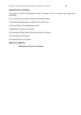 2º Bach. I.E.S. “Clot del moro” Sagunt. Literatura Española. Valle-Inclán y Luces de Bohemia

16

EJEMPLOS DE CUESTIONES.
1.-Evolución de la obra de Valle-Inclán. Justifica la inclusión de Luces de bohemia en la etapa que le
corresponda.
2.-Luces de bohemia en el contexto histórico y literario de su época.
3.-Características del esperpento y su reflejo en Luces de bohemia.
4.-Luces de bohemia y la realidad política y social.
5.-Modernismo y 98 en Luces de bohemia.
6.-Los personajes de Max Estrella y Don Latino en Luces de bohemia.
7.-Los temas de Luces de bohemia.
8-La estructura de Luces de bohemia.
PREGUNTA MODELO.
Modernismo y 98 en Luces de bohemia

 