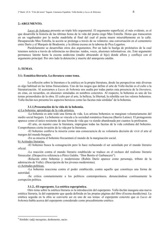 2º Bach. I.E.S. “Clot del moro” Sagunt. Literatura Española. Valle-Inclán y Luces de Bohemia

6

2.-ARGUMENTO.
Luces de bohemia presenta un triple hilo argumental. El argumento superficial, el más evidente, es el
que desarrolla la historia de las últimas horas de la vida del poeta ciego Max Estrella. Horas que transcurren
en un vagabundeo por la noche madrileña al final del cual el poeta muere miserablemente en la calle.
Desaparecido Max Estrella, la acción se prolonga a través de su velatorio; una conversación en el cementerio
entre Darío y el Marqués de Bradomín; y la última escena en la taberna de Pica Lagartos.
Paralelamente se desarrollan otros dos argumentos. Por un lado la huelga de proletarios de la cual
tenemos noticia a través de referencias no directas: ruidos, voces, alusiones informativas. etc. Este argumento
permanece latente hasta la escena undécima (madre abrazando al hijo) donde aflora y confluye con el
argumento principal. Por otro lado la detención y muerte del anarquista catalán.

3.-TEMAS.
3.1.-Temática literaria. La literatura como tema.
La reflexión sobre la literatura o la estética en la propia literatura, desde las perspectivas más diversas
es algo habitual en las letras finiseculares. Uno de los rasgos que define el arte de Valle-Inclán es el culto a la
literaturización. Al acercarnos a Luces de bohemia nos asalta por todas partes esta presencia de la literatura,
en citas, en recuerdos, en alusiones simuladas en nombres concretos. Al respecto, la bohemia es uno de los
temas primordiales de la obra. El culto por el arte, la belleza, la libertad, la rebeldía son los valores bohemios.
Valle-Inclán nos presenta los aspectos heroicos como las facetas más sórdidas4 de la bohemia.
3.1.1.Presentación de la vida de la bohemia.
a) La bohemia: aprendizaje de la vida artística.
-La bohemia es ante todo una forma de vida. Los artistas bohemios se marginan voluntariamente del
medio social burgués. La bohemia se vincula a la sociedad romántica francesa (Barrio Latino). El protagonista
aparece como el único resistente de una forma de vida que va siendo abandonada por cuantos la profesaron.
-El arte, en nuestro caso la literatura, impregnan todas las facetas de la vida cotidiana del bohemio.
Comprobamos cierta invasión de la vida por la literatura.
-El bohemio conlleva la miseria como una consecuencia de su voluntaria decisión de vivir el arte al
margen del mundo burgués.
-En su miseria el bohemio frecuentará el mundo de la marginación social.
b) Actitudes literarias.
-El bohemio busca la consagración pero lo hace rechazando el ser asimilado por el mundo literario
oficial.
-La reacción contra el mundo literario establecido se traduce en el rechazo del realismo literario
finisecular. (Despectiva referencia a Pérez Galdós. “Don Benito el Garbancero”)
-Relación entre bohemia y modernismo (Rubén Darío aparece como personaje, tributo de la
admiración de Valle). (Descripción de los jóvenes modernistas).
c) Actitudes políticas.
-La bohemia reacciona contra el poder establecido, contra aquello que constituya una forma de
autoridad.
-Se critica constantemente a los políticos contemporáneos, denunciándose continuamente la
corrupción política.
3.1.2..-El esperpento. La estética esperpéntica.
Otro tema sobre la estética literaria es la introducción del esperpento. Valle-Inclán inaugura una nueva
estética literaria, la del esperpento que queda definida en las propias páginas del libro (Escena duodécima). La
estética seguida en la obra se convierte así en uno de sus temas: el esperpento concreto que es Luces de
bohemia habla acerca del esperpento considerado como procedimiento estético.

4

Sórdido: (adj) mezquino, deshonesto, sucio.

 
