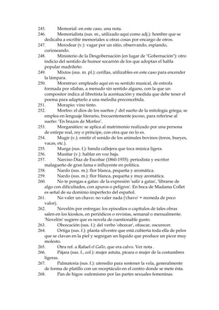 190.
Giboso (adj.): jorobado; persona que tiene giba.
191.
Gnosis: (filosof’a) ciencia o sabidur’a suprema; ciencia de los
hechiceros.
192.
Golfa (adj. y sus. f.): mujer vagabunda; en este caso, prostituta.
193.
Gorigori: expresi—n coloquial con la que se alude al canto funeral y
triste de los entierros.
194.
Gracejo (sus. m.): desenvoltura, soltura y gracia en la manera de
hablar y de escribir.
195.
Gre–a (sus. f.): mech—n de pelo enredado y desarreglado.
196.
Gris: aire o viento fr’o, cortante; en Madrid, se llamaba as’ el
viento norte, originario del Guadarrama.
197.
Guardilla (sus. f.): desv‡n, particularmente (y en este caso) el que
sirve de vivienda.
198.
Guardill—n (sus. m.): desv‡n; abertura hecha en el tejado, cubierta
con una peque–a construcci—n que tiene forma de casita, provista de
ventana en su parte delantera.
199.
Guas’bilis: 'guasa' + sufijo '-’bilis'; guasa = iron’a o burla; el sufijo '’bilis' se a–ade con el af‡n de comicidad.
200.
Guindilla (sus. f.): guardia municipal.
201.
Guipar (v., pop.): ver, mirar.
202.
Hacer gui–os (expr. pop.): mirar.
203.
Hacer la jarra: hacer ostentaci—n de algo, presumir; hacer gestos o
acciones que revelen importancia, rumbo, provocaci—n.
204.
Hacerse cruces en la boca: usado en el sentido poco frecente de 'no
comer', 'no haber comido'. Se sol’a acentuar esto haciendo la se–al de la
cruz sobre la boca, al bostezar.
205.
Hatillo (sus. m.): hato (envoltorio) peque–o.
206.
Hura–o (adj.): arisco, dicho de personas que rehuyen el trato
social.
207.
Hurtar (v.): robar algo de poco valor; hacer algo a escondidas,
disimuladamente.
208.
Iconoclasta (adj. y sus. m.): hereje que niega el culto a las
im‡genes; persona propensa a destruir la fama o prestigio de las tenidas
por sobresalientes o extraordinarias.
209.
Indumentaria (sus. f.): ropa.
210.
Inerme (adj.): desarmado, indefenso.
211.
Intendente (sus. m.): nombre aplicado a los jefes de algunos
servicios econ—micos del Estado.
212.
-DYLTXHVXVP 