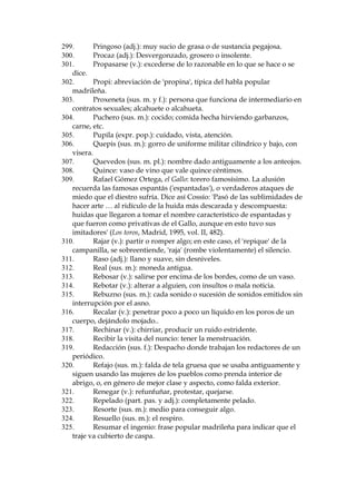 217.
Juegos Florales: competici—n poŽtica en que se premia al poeta
vencedor con una flor.
218.
Justas (sus. f. pl.): ejercicio o torneo de ca–as y lanzas.
219.
Karma: en la filosof’a, ley de acci—n y consecuencia de los actos
antes realizados y destino que de ellos se deriva.
220.
KermŽs (sus. f.): verbena, fiesta popular.
221.
La Correspondencia de Espa–a, peri—dico.
222.
La Infanta es Isabel de Borb—n, la Chata (1851-1931), personaje que
gozaba de una popularidad extraordinaria en Madrid.
223.
La 'leyenda negra' se refiere a la mala fama de la Espa–a cat—lica -oscurantista, cruel, aut‡rquica-- que lleg— a propagarse entre los pa’ses
del norte de Europa durante (y a causa de) la Reforma protestante.
224.
La pregonan: la anuncian.
225.
Legajo: conjunto, generalmente atado, de papeles referentes a un
asunto.
226.
Lega–oso (adj.): que suele tener lega–as, o sea acumulaci—n
pastosa o seca de secreci—n de los p‡rpados (ojos).
227.
Llevar mancuarna: recibir una paliza, cualquier tipo de tortura.
228.
Lobreguez (sus. f.): oscuridad espantosa.
229.
Macferl‡n: prenda de abrigo, gab‡n masculino.
230.
Macilento (adj.): demacrado.
231.
Macilento (adj.): demacrado; se aplica a personas que tienen la
cara p‡lida y flaca.
232.
Magro (adj.): sin grasa.
233.
Majadero (adj. y sus. m.): idiota, estœpido, imbŽcil.
234.
Mala sombra: persona que pretende hacer gracia y no lo consigue;
que es naturalmente tosco y pretende pasar por gracioso.
235.
Mamarracho (sus. m.): Persona que, por su falta de sensatez o
formalidad, no merece ser tomada seriamente o tratada con respeto.
236.
Mangue (gitanismo): yo.
237.
Manguito (sus. m.): prenda en forma de media manga que se pone
sobre la del vestido para evitar que se ensucie o roce mientras se trabaja.
238.
Manido (part. pas. y adj.): gastado, falto de originalidad, viejo,
anticuado.
239.
Manriano Benlliure y Gil (1862-1947): famoso escultor valenciano
que fue muy denigrado por los intelectuales j—venes del per’odo. Fue
caricaturizado como vendedor callejero en Blanco y Negro, una de la
publicaciones m‡s populares del per’odo.
240.
Marimacho (sus. m., vulgar): mujer de aspecto masculino.
241.
Marmota (sus. f.): persona que duerme mucho, por alusi—n al
sue–o invernal del animal.
242.
Maura: Antonio Maura (1853-1925), pol’tico conservador. Fue jefe
de Gobierno, entre otras ocasiones, en 1918, 1919 y 1921. Su
impopularidad en esos a–os era muy grande.
243.
Medroso (adj.): miedoso.
244.
Melopea: canci—n o pesetas (ambivalente, en este caso).

 