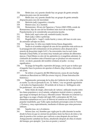 245.
Memorial: en este caso, una nota.
246.
Memorialista (sus. m., utilizado aqu’ como adj.): hombre que se
dedicaba a escribir memoriales u otras cosas por encargo de otros.
247.
Merodear (v.): vagar por un sitio, observando, espiando,
curioseando.
248.
Ministerio de la Desgobernaci—n (en lugar de Gobernaci—n): otro
indicio del sentido de humor socarr—n de los que adoptan el habla
popular madrile–o.
249.
Mixtos (sus. m. pl.): cerillas, utilizables en este caso para encender
la l‡mpara.
250.
Monstruo: empleado aqu’ en su sentido musical, de estrofa
formada por s’labas, a menudo sin sentido alguno, con la que un
compositor indica al libretista la acentuaci—n y medida que debe tener el
poema para adaptarlo a una melod’a preconcebida.
251.
Morapio: vino tinto.
252.
Morfeo: el dios de los sue–os / del sue–o de la mitolog’a griega; se
emplea en lenguaje literario, frecuentemente jocoso, para referirse al
VXHxR¶(QEUD]RVGH0RUIHR·
253.
Morgan‡tico: se aplica al matrimonio realizado por una persona
de estirpe real, rey o pr’ncipe, con otra que no lo es.
254.
Mugir (v.): emitir el sonido de los animales bovinos (toros, bueyes,
vacas, etc.).
255.
Murga (sus. f.): banda callejera que toca mœsica ligera.
256.
Musitar (v.): hablar en voz baja.
257.
Narciso D’az de Escobar (1860-1935): periodista y escritor
malague–o de gran fama e influyente en pol’tica.
258.
Nardo (sus. m.): flor blanca, peque–a y arom‡tica.
259.
Nardo (sus. m.): flor blanca, peque–a y muy arom‡tica.
260.
No te pongas a gatas: de la expresi—n 'salir a gatas', 'librarse de
algo con dificultades, con apuros o peligros'. En boca de Madama Collet
es se–al de su dominio imperfecto del espa–ol.
261.
No valer un chavo: no valer nada ('chavo' = moneda de poco
valor).
262.
Novel—n por entregas: los episodios o cap’tulos de tales obras
salen en los kioskos, en peri—dicos o revistas, semanal o menualmente.
'Novel—n' sugiere que es novela de cuestionable gusto.
263.
Obcecaci—n (sus. f.): del verbo 'obcecar', ofuscar, oscurecer.
264.
Ortiga (sus. f.): planta silvestre que est‡ cubierta toda ella de pelos
que se clavan en la piel y segregan un l’quido que produce un picor muy
molesto.
265.
Otra ref. a Rafael el Gallo, que era calvo. Ver nota .
266.
P‡jara (sus. f., col.): mujer astuta, p’cara o mujer de la costumbres
ligeras.
267.
Palmatoria (sus. f.): utensilio para sostener la vela, generalmente
de forma de platillo con un recept‡culo en el centro donde se mete Žsta.
268.
Pan de higos: eufemismo por las partes sexuales femeninas.

 