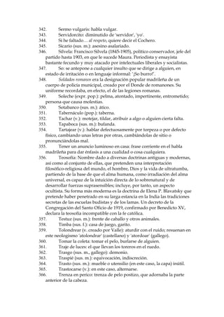 269.
Panoli (gitanismo): tonto, infeliz, incauto.
270.
Pa–osa: la capa.
271.
P‡piro (gitanismo): billete de banco.
272.
Para ti no pasan los a–os: equivalente a 'tœ no cambias nada',
'sigues tan joven como siempre'.
273.
Parnaso (literario): del nombre del monte de Grecia donde se
supon’a que habitaban las musas, se aplica al conjunto de los poetas y de
su actividad; mundo o ambiente de los poetas; a veces, se aplica como
QRPEUHDXQDFROHFFLyQGHSRHVtDV¶3DUQDVRHVSDxROGHOVLJOR;9,,

Parnaso fue adem‡s el nombre de un movimiento poŽtico en Francia en
el siglo XIX, importante aqu’ como fuente de influencia formativa sobre
el Modernismo hispano-americano.
274.
ParnŽ (gitanismo): dinero.
275.
Pastora Imperio: una bailarina gitana de gran fama --por su arte
de bailar y por sus ojos verdes-- en el per’odo de Valle-Incl‡n.
276.
Pella (sus. f.): porci—n o conjunto de cosas, muchas veces
comestibles, pero en este caso, figurativamente, de billetes (dinero).
277.
Pelma (adj.): persona pesada y fastidiosa.
278.
Pelmazo (sus. m. y adj.): persona fastidiosa por pesada.
279.
Pel—n (adj. y sus. m.): persona sin pelo; persona que no tiene
bienes de fortuna o no tiene una posici—n econ—mica o social apreciable.
280.
Pelote (sus. m.): relleno de tapicer’a.
281.
PeripatŽtico (adj.): penetrar poco a poco un l’quido en los poros de
un cuerpo, dej‡ndolo mojado; rid’culo y extravagante.
282.
Pescarla (popular): emborracharse.
283.
Petaca (sus. f.): estuche para guardar el tabaco.
284.
Pimpollo (sus. m.): ni–o o mujer joven de aspecto atractivo.
285.
Pindonga: mujer de malas costumbres, callejera.
286.
Pingajo (sus. m.): harapo, andrajo; trozo desgarrado que cuelga de
una cosa y que, por lo tanto, tiene poco valor.
287.
Ping—n (adj.): harrapiento.
288.
Pingona: mujer de mala vida.
289.
Pirante (adj., gitanismo): golfo, bribante, juerguista.
290.
Pit‡goras (580-500 a.C.): fil—sofo y matem‡tico griego.
291.
Pito (sus. m.): cigarrillo, pitillo.
292.
Polis: polic’as; Polis Honorarios = miembros de la asociaci—n 'c’vica'
Acci—n Ciudadana.
293.
Polizonte (sus. m.): polic’a, guardia.
294.
Pollo (sus. m.): hombre joven
295.
3RUXQFDVXDOH[SUSRSXODUPDGULOHxD 
