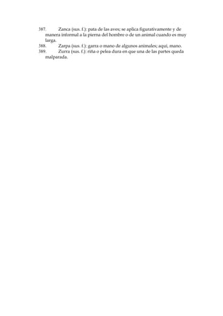 299.
Pringoso (adj.): muy sucio de grasa o de sustancia pegajosa.
300.
Procaz (adj.): Desvergonzado, grosero o insolente.
301.
Propasarse (v.): excederse de lo razonable en lo que se hace o se
dice.
302.
Propi: abreviaci—n de 'propina', t’pica del habla popular
madrile–a.
303.
Proxeneta (sus. m. y f.): persona que funciona de intermediario en
contratos sexuales; alcahuete o alcahueta.
304.
Puchero (sus. m.): cocido; comida hecha hirviendo garbanzos,
carne, etc.
305.
Pupila (expr. pop.): cuidado, vista, atenci—n.
306.
Quepis (sus. m.): gorro de uniforme militar cil’ndrico y bajo, con
visera.
307.
Quevedos (sus. m. pl.): nombre dado antiguamente a los anteojos.
308.
Quince: vaso de vino que vale quince cŽntimos.
309.
Rafael G—mez Ortega, el Gallo: torero famos’simo. La alusi—n
recuerda las famosas espant‡s ('espantadas'), o verdaderos ataques de
miedo que el diestro sufr’a. Dice as’ Coss’o: 'Pas— de las sublimidades de
KDFHUDUWH«DOULGtFXORGHODKXLGDPiVGHVFDUDGDGHVFRPSXHVWD
huidas que llegaron a tomar el nombre caracter’stico de espantadas y
que fueron como privativas de el Gallo, aunque en esto tuvo sus
imitadores' (Los toros, Madrid, 1995, vol. II, 482).
310.
Rajar (v.): partir o romper algo; en este caso, el 'repique' de la
campanilla, se sobreentiende, 'raja' (rombe violentamente) el silencio.
311.
Raso (adj.): llano y suave, sin desniveles.
312.
Real (sus. m.): moneda antigua.
313.
Rebosar (v.): salirse por encima de los bordes, como de un vaso.
314.
Rebotar (v.): alterar a alguien, con insultos o mala noticia.
315.
Rebuzno (sus. m.): cada sonido o sucesi—n de sonidos emitidos sin
interrupci—n por el asno.
316.
Recalar (v.): penetrar poco a poco un l’quido en los poros de un
cuerpo, dej‡ndolo mojado..
317.
Rechinar (v.): chirriar, producir un ruido estridente.
318.
Recibir la visita del nuncio: tener la menstruaci—n.
319.
Redacci—n (sus. f.): Despacho donde trabajan los redactores de un
peri—dico.
320.
Refajo (sus. m.): falda de tela gruesa que se usaba antiguamente y
siguen usando las mujeres de los pueblos como prenda interior de
abrigo, o, en gŽnero de mejor clase y aspecto, como falda exterior.
321.
Renegar (v.): refunfu–ar, protestar, quejarse.
322.
Repelado (part. pas. y adj.): completamente pelado.
323.
Resorte (sus. m.): medio para conseguir algo.
324.
Resuello (sus. m.): el respiro.
325.
Resumar el ingenio: frase popular madrile–a para indicar que el
traje va cubierto de caspa.

 