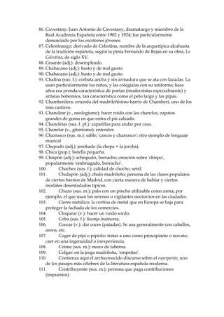 FLXGDGGH3DOHVWLQD
donde naci— Jesucristo.
46. Bellaco (adj. y sus. m.): p’caro, astuto, listo.
47. Bellaquer’a (sus. f.): acci—n innoble o indigna; ruindad.
48. Berroque–a (adj.): aplicado a 'piedra' o 'roca', designa el granito.
49. BŽtico (adj.): relativo o perteneciente a la ciudad romana de Betis, hoy
Sevilla. En boca de Don Latino, un anacronismo.
50. Biso–Ž (sus. m.): peluca que cubre la parte anterior de la cabeza.
51. Boc: una jarra.
52. Boc—n: que habla demasiado, y a veces provocativamente.
53. Bomb’n (sus. m.): sombrero hongo.
54. Botarate (sus. m.): hombre sin juicio o formalidad, que habla y obra sin
pensar debidamente para que los resultados sean convenientes.
55. Botijo (sus. m.): vasija de barro poroso destinado para bebe agua; lo
suelen usar campesinos que salen a trabajar en el campo.
56. Briago (adj., mexicanismo): borracho.
57. Caballeros y hombres buenos: f—rmula arcaizante de salutaci—n, que
sirve aqu’ para acentuar el tono pedante de este personaje.
58. Cabestro (sus. m.): Cuerda o correa que se ata al cuello de una caballer’a
como rienda, para conducirla o atarla con ella.
59. Cabrito viudo: en la jerga madrile–a, significa no me espera nadie, hago
lo que me da la gana.
60. Cachondear (v.): despertar el apetito sexual.
61. CafŽ de recuelo: cafŽ de baja calidad.

 