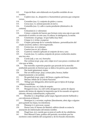 62. Calabatrina: 'c‡bala', en su acepci—n de transposici—n o combinaci—n de
palabras con fines m‡gicos.
63. Calaverada (sus. f.): acci—n insensata, propia de un calavera (persona
viciosa).
64. Calle de la Montera: cŽntrica calle madrile–a que hoy se extiende entre la
Gran V’a y le Puerta del Sol.
65. Calvatrueno (sus. m.): hombre aturdido, alocado y precipitado.
66. Camarrupa: 'esp’ritu vengador' en la filosof’a teos—fica.
67. Camelar (v.): conquistar; ganarse la simpat’a o el favor de alguien
adul‡ndole, halag‡ndole, lisonje‡ndole o aparentando ciertas buenas
cualidades que no se tienen realmente; camelar las beatas = conseguir las
pesetas.
68. Camelar (v., gitanismo): enamorar.
69. Camelo (sus. m., gitanismo): cuento, embuste.
70. Camorra (sus. f.): ri–a, pelea.
71. Can (sus. m., galleguismo): perro.
72. Canalla (sus. m.): miserable; ep’teto, tal vez el m‡s duro de los
semejantes, que se aplica a un hombre que comete o es capaz de cometer
acciones viles contra otros.
73. Ca–as y lanzas: referencia a los torneos en caballo, en los que los jinetes
cambaten con sus lanzas o se lanzan ca–as rec’procamente. Eran
especialmente populares en la Edad Media, con lo cual se sigue
acentuando la pedanter’a arcaizante del periodista.
74. Ca–’ (adj.): gitano.
75. Ca–’: gitano.
76. Ca–otas (sus. f.): pierna o canilla (parte delgada) de la pierna, tal vez
jugando con el sentido que tiene 'ca–ota' en gallego: ca–as de ma’z altas y
secas.
77. Capicœa (sus. f.): nœmero (en este caso, del dŽcimo de la loter’a) cuyas
cifras son simŽtricas, de tal modo que se lee igual al derecho que al revŽs.
Ejemplo: 27672. Se cree popularmente que la capicœa trae buena suerte.
78. Caranto–a (sus. f.): mujer anciana fea que se viste como si fuese joven.
79. Carcunda (galleguismo): persona de actitudes retr—gradas; carca,
reaccionario.
80. Carlos II (1661-1700), llamado 'el hechizado' o 'el impotente': el œltimo de
los reyes habsburgos, vinculado por algunos a la Espa–a de la 'leyenda
negra'.
81. Carrik (sus. m.): abrigo.
82. Cartapacio (sus. m.): cuaderno, carpeta.
83. Cascarria: cazcarria, salpicadura de barro.
84. Catalepsia: pŽrdida de la contractilidad voluntaria de los mœsculos y de
la sensibilidad, que ocurre como accidente en las enfermedades del
cerebro, en la histeria, en algunos tipos de esquizofrenia y en el sue–o
hipn—tico.
85. Cate (gitanismo): golpe, bofet—n.

 