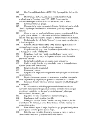 86. Cavestany: Juan Antonio de Cavestany, dramaturgo y miembro de la
Real Academia Espa–ola entre 1902 y 1924; fue particularmente
denunciado por los escritores j—venes.
87. Celestinazgo: derivado de Celestina, nombre de la arquet’pica alcahueta
de la tradici—n espa–ola, segœn la pinta Fernando de Rojas en su obra, La
Celestina, de siglo XV.
88. Cesante (adj.): desempleado.
89. Chabacano (adj.): basto y de mal gusto.
90. Chabacano (adj.): basto y de mal gusto.
91. Chalina (sus. f.): corbata ancha y sin armadura que se ata con lazadas. La
usan particularmente los ni–os, y las colegialas con su uniforme; hace
a–os era prenda caracter’stica de poetas (modernistas especialmente) y
artistas bohemios, tan caracter’stica como el pelo largo y las pipas.
92. Chamberilera: oriunda del madrile–’simo barrio de Chamber’, uno de los
m‡s castizos.
93. Chanclear (v., neologismo): hacer ruido con los chanclos, zapatos
grandes de goma en que entra el pie calzado.
94. Chancletas (sus. f. pl.): zapatillas para andar por casa.
95. Chanelar (v., gitanismo): entender.
96. Charrasco (sus. m.): sable; 'cascos y charrasco': otro ejemplo de lenguaje
musical
97. Chepudo (adj.): jorobado (la chepa = la joroba).
98. Chica (pop.): botella peque–a.
99. Chisp—n (adj.): achispado, borracho; creaci—n sobre 'chispo',
popularmente 'embriagado, borracho'.
100.
Chochez (sus. f.): calidad de chocho, senil.
101.
Chulap—n (adj.): chulo madrile–o; persona de las clases populares
de ciertos barrios de Madrid, con cierta manera de hablar y ciertos
modales desenfadados t’picos.
102.
Chuzo (sus. m.): palo con un pincho utilizable como arma; por
ejemplo, el que usan los serenos o vigilantes nocturnos en las ciudades.
103.
Cierre met‡lico: la cortina de metal que en Europa se baja para
proteger la fachada de los comercios.
104.
Cloquear (v.): hacer un ruido sordo.
105.
Coba (sus. f.): lisonja insincera.
106.
Cocear (v.): dar coces (patadas). Se usa generalmente con caballos,
asnos, etc.
107.
Coger de pipi o pipiolo: tratar a uno como principiante o novato;
caer en una ingenuidad o inexperiencia.
108.
Coime (sus. m.): mozo de taberna.
109.
Colgar: en la jerga madrile–a, 'empe–ar'.
110.
Comienza aqu’ el archiconocido discurso sobre el esperpento, uno
de los pasajes m‡s cŽlebres de la literatura espa–ola moderna.
111.
Contribuyente (sus. m.): persona que paga contribuciones
(impuestos).

 