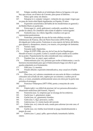 112.
Copa de Rute: an’s elaborado en el pueblo cordobŽs de ese
nombre.
113.
Coplero (sus. m., despectivo o humor’stico): persona que compone
versos.
114.
Corambre (sus. f.): conjunto de pieles y cueros.
115.
Corza (sus. f.): animal parecido al ciervo.
116.
Costanilla (sus. f.): calle o cuesta pendiente (diminutivo de
costana).
117.
Cotizar(se) (v.): valorar(se)
118.
Cr‡neo: conjunto de huesos que forman como una caja en que est‡
encerrado el cerebro; en este caso, la cabeza, la inteligencia, la mente.
119.
Cris—stomo: en griego, 'el que habla muy bien'.
120.
Crispar (v.): irritar, exasperar.
121.
ULVStQSHUVRQDMHGHOD©FRPHGLDLWDOLDQDªSHUVRQLILFDFLyQGHO
criado socarr—n, ladino y desvergonzado.
122.
Cromo (sus. m.): estampa.
123.
Cuartos (sus m. pl.): dinero.
124.
Cuatrivio: nœmero aplicado al conjunto de tres y uno.
125.
Cuerda (sus. f.): cadena; conjunto de presos conducidos atados
uno tras otro.
126.
Curda (adj. y sus. m.): borracho.
127.
Dar cortinas (expr. pop. ant.): dejar en el vaso posos o residuos del
vino que se bebe.
128.
Dar morcilla: expresi—n popular que procede de la morcilla
(embutido parecido al chorizo) que se daba a los perros, para matarlos.
129.
Dar mulŽ (gitanismo): matar.
130.
Dar un mitin (expr. pop.): armar jaleo, bronca, hablar
inoportunamente y sin sentido.
131.
De ganchete (expr. pop.): del brazo, cogidos del brazo.
132.
DŽcimo: billete de la Loter’a Nacional.
133.
'Delega' por delegaci—n; abreviaci—n que es t’pica de la jerga
callejera madrile–a.
134.
Desacato (sus. m.): falta de respeto.
135.
Desagravio (sus. m.): del verbo desagraviar, quitar de alguna
manera del ‡nimo de alguien la impresi—n que le ha causado un agravio
(afrenta, ofensa); indeminaci—n, explicaci—n.
136.
Desollar (v.): despellejar, pelar (aqu’, figurativamente hablando y
con referencia al dinero).
137.
Destripar (v.): reventar, explotar (literalmente, abrir algo o alguien
para quitarle las tripas, los intestinos).
138.
Dimanar (v.): provocar, causar.
139.
Docta Casa: el Ateneo de Madrid, edificio donde se reœne la
asociaci—n de intelectuales del mismo nombre.
140.
Dogal (sus. m.): cuerda que se pone al cuello de las caballer’as.
141.
Don Manuel Camo, pol’tico del per’odo, recordado por los
escritores como s’mbolo del caciquismo y de los fraudes electorales.

 