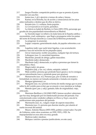 165.
Estigia: nombre dado en al mitolog’a cl‡sica a la laguna o r’o que
hay que cruzar, en el barco de Caronte, para pasar al Infierno.
166.
Estoy aprŽ: estoy sin dinero.
167.
Estuprar (v.): cometer 'estupro', violaci—n de una mujer virgen que
no pasa de cierta edad fijada legalmente; en Espa–a, 23 a–os.
168.
Expresi—n caracter’stica del habla de los modernistas en general y
de RubŽn Dar’o en particular.
169.
Extravagar (v., prob. galicismo): confundir, asombrar, hacer
perder la cabeza. En castellano s—lo existe el adjetivo 'extravagante'.
170.
Fantoche (sus. m.): t’tere; figurilla o mu–eco con que se
representan pantomimas.
171.
Fantomas: personaje de una de las m‡s cŽlebres novelas
folletinescas de Francia, obra de Pierre Souvestre (1874-1914), muy
divulgada por todas partes. Fantomas es una especie de hŽroe del delito,
que aparece y desaparece, muere y no muere, con prestigio de fantasma.
172.
Fariseo: falso.
173.
Farsante (adj.): hip—critas.
174.
Felipe II (1527-1598), otro rey de la Casa de los Hapsburgos.
Hered— el trono a su padre, Carlos I, cuando el pa’s estaba en la cumbre
de su poder. Popularmente ha sido considerado muy aut‡rquico.
175.
Fiambre (sus. m. pop.): aqu’, cad‡ver.
176.
Fideicomisario (sus. m.): persona que recibe el fideicomiso, o sea la
herencia encomendada para que el fideicomisario haga con ella lo que
queda estipulado en el testamento.
177.
Filfa (sus. f.): mentira.
178.
Finado difunto: expresi—n intensificativa, muy usual en el habla
madrile–a.
179.
Fleco (sus. m.): adorno consistente en una serie de hilos o cordones
colocados uno al lado de otro, sujetos por un extremo y sueltos por el
otro, y, a veces, anudados art’sticamente unos con otros por la parte m‡s
pr—xima al arranque.
180.
Francisco Villaespesa (1877-1936): poeta y ensayista de corte
popular.
181.
Frip—n (adj.): voz dif’cil de precisar; tal vez persona aficionada a
situaciones maliciosas (del francŽs, 'fripon').
182.
Funeraria (sus. f.): empresa que se encarga de los entierros.
183.
Gach’ (sus. f., gitanismo): mujer.
184.
Gach— (sus. m., gitanismo): hombre.
185.
Gaita (sus. f., fig.): pescuezo, cuello.
186.
Galerna (sus. f.): viento fuerte del noroste.
187.
Gal—n (sus. m.): cinta de seda, usada para adornar (en este caso, el
coche fœnebre).
188.
Garito (sus. m.): timba; local donde se juega clandestinamente a
juegos de azar.
189.
Gatera (sus. f., pop.): pillo, aprovechado, tunantuelo; ladr—n,
ratero.

 
