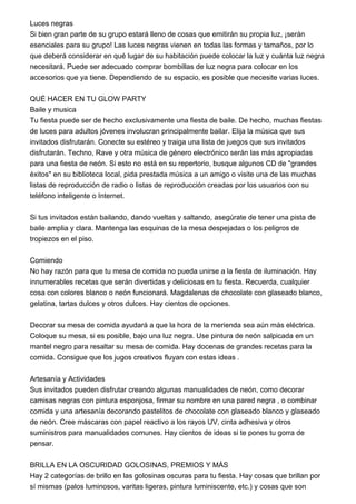 Luces negras
Si bien gran parte de su grupo estará lleno de cosas que emitirán su propia luz, ¡serán
esenciales para su grupo! Las luces negras vienen en todas las formas y tamaños, por lo
que deberá considerar en qué lugar de su habitación puede colocar la luz y cuánta luz negra
necesitará. Puede ser adecuado comprar bombillas de luz negra para colocar en los
accesorios que ya tiene. Dependiendo de su espacio, es posible que necesite varias luces.
QUÉ HACER EN TU GLOW PARTY
Baile y musica
Tu fiesta puede ser de hecho exclusivamente una fiesta de baile. De hecho, muchas fiestas
de luces para adultos jóvenes involucran principalmente bailar. Elija la música que sus
invitados disfrutarán. Conecte su estéreo y traiga una lista de juegos que sus invitados
disfrutarán. Techno, Rave y otra música de género electrónico serán las más apropiadas
para una fiesta de neón. Si esto no está en su repertorio, busque algunos CD de "grandes
éxitos" en su biblioteca local, pida prestada música a un amigo o visite una de las muchas
listas de reproducción de radio o listas de reproducción creadas por los usuarios con su
teléfono inteligente o Internet.
Si tus invitados están bailando, dando vueltas y saltando, asegúrate de tener una pista de
baile amplia y clara. Mantenga las esquinas de la mesa despejadas o los peligros de
tropiezos en el piso.
Comiendo
No hay razón para que tu mesa de comida no pueda unirse a la fiesta de iluminación. Hay
innumerables recetas que serán divertidas y deliciosas en tu fiesta. Recuerda, cualquier
cosa con colores blanco o neón funcionará. Magdalenas de chocolate con glaseado blanco,
gelatina, tartas dulces y otros dulces. Hay cientos de opciones.
Decorar su mesa de comida ayudará a que la hora de la merienda sea aún más eléctrica.
Coloque su mesa, si es posible, bajo una luz negra. Use pintura de neón salpicada en un
mantel negro para resaltar su mesa de comida. Hay docenas de grandes recetas para la
comida. Consigue que los jugos creativos fluyan con estas ideas .
Artesanía y Actividades
Sus invitados pueden disfrutar creando algunas manualidades de neón, como decorar
camisas negras con pintura esponjosa, firmar su nombre en una pared negra , o combinar
comida y una artesanía decorando pastelitos de chocolate con glaseado blanco y glaseado
de neón. Cree máscaras con papel reactivo a los rayos UV, cinta adhesiva y otros
suministros para manualidades comunes. Hay cientos de ideas si te pones tu gorra de
pensar.
BRILLA EN LA OSCURIDAD GOLOSINAS, PREMIOS Y MÁS
Hay 2 categorías de brillo en las golosinas oscuras para tu fiesta. Hay cosas que brillan por
sí mismas (palos luminosos, varitas ligeras, pintura luminiscente, etc.) y cosas que son
 