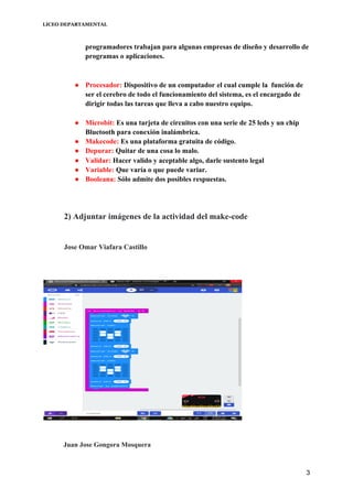 LICEO DEPARTAMENTAL
programadores trabajan para algunas empresas de diseño y desarrollo de
programas o aplicaciones.
● Procesador: ​Dispositivo de un computador​ ​el cual cumple la función de
ser el cerebro de todo el funcionamiento del sistema, es el encargado de
dirigir todas las tareas que lleva a cabo nuestro equipo.
● Microbit: ​Es una tarjeta de circuitos con una serie de 25 leds y un chip
Bluetooth para conexión inalámbrica.
● Makecode: ​Es una plataforma gratuita de código​.
● Depurar:​ Quitar de una cosa lo malo​.
● Validar: ​Hacer valido y aceptable algo, darle sustento legal
● Variable: ​Que varía o que puede variar.
● Booleana: ​Sólo admite dos posibles respuestas.
2) Adjuntar imágenes de la actividad del make-code
Jose Omar Viafara Castillo
​Juan Jose Gongora Mosquera
3
 