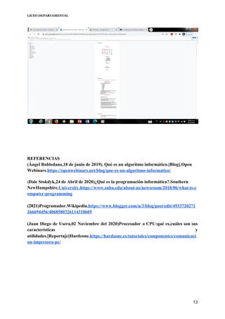 LICEO DEPARTAMENTAL
REFERENCIAS
(Ángel Robledano,18 de junio de 2019). Qué es un algoritmo informático.[Blog].Open
Webinars​.​https://openwebinars.net/blog/que-es-un-algoritmo-informatico/
(​Dale Stokdyk,24 de Abril de 2020)¿Qué es la programación informática?.Southern
NewHampshire.​University.https://www.snhu.edu/about-us/newsroom/2018/06/what-is-c
omputer-programming
(2021)​Programador.Wikipedia.​https://www.blogger.com/u/3/blog/post/edit/4933720271
266694456/4068580326114318605
(Juan Diego de Usera,02 Noviembre del 2020)Procesador o CPU:qué es,cuáles son sus
características y
utilidades.[Reportaje]Hardzone.​https://hardzone.es/tutoriales/componentes/comunicaci
on-impresora-pc/
 
13
 