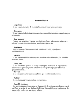 Ficha numero 1
Algoritmo
Es una secuencia lógica de pasos definidos que resuelven un problema
Programa
Es una secuencia de instrucciones, escritas para realizar una tarea especifica en un
procesador.
Programador
Persona que se dedica a elaborar y optimizar software informático, así como a
adoptarlos para su uso en distintas plataformas operativos.
Procesador
Dispositivo electrónico que entiende esas instrucciones y las ejecuta
automáticamente.
Microbit
Es una computadora de bolsillo que te presenta como el software y el hardware
funcione juntos.
MakeCode
Es una plataforma gratuita de código abierto para la creación de experiencias
atractivas de aprendizaje de la informática que ayudan a progresar hacia la
programación real.
Depurar
Es la corrección de los errores que hacen que el sistema no funcione.
Validar
Es verificar que el programa haga sus funciones.
Variable booleana
Son un tipo de datos importante en el desarrollo de software con el que se puede
verificar la verdad de una declaración lógica. Esta variable solo puede tomar dos
valores, los cuales son: Verdadero o Falso.
 