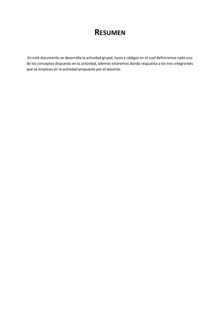 RESUMEN
En este documento se desarrolla la actividad grupal, luces y códigos en el cual definiremos cada uno
de los conceptos dispuesto en la actividad, además estaremos dando respuesta a los tres integrantes
que se emplean en la actividad propuesta por el docente.
 