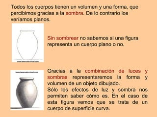 Todos los cuerpos tienen un volumen y una forma, que percibimos gracias a la  sombra . De lo contrario los veríamos planos.   Sin sombrear  no sabemos si una figura representa un cuerpo plano o no. Gracias a la  combinación de luces y sombras  representaremos la forma y volumen de un objeto dibujado.  Sólo los efectos de luz y sombra nos permiten saber cómo es. En el caso de esta figura vemos que se trata de un cuerpo de superficie curva. 