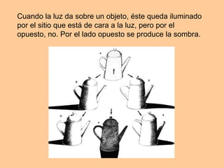 Cuando la luz da sobre un objeto, éste queda iluminado por el sitio que está de cara a la luz, pero por el opuesto, no. Por el lado opuesto se produce la sombra.  