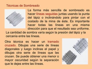 Técnicas de Sombreado Otra técnica es hacer un  tramado cruzado . Dibujas una serie de líneas diagonales y luego inclinas el papel y dibujas otra serie de líneas que las crucen. Se puede obtener una menor o mayor oscuridad según la separación que le dejes entre las líneas. La forma más sencilla de sombreado es hacer  líneas seguidas  juntas usando la punta del lápiz o inclinándolo para pintar con el costado de la mina de éste. Es importante hacer todas las líneas en una misma dirección para que el resultado sea uniforme.  La cantidad de sombra varía según la presión del lápiz y la cercanía entre las líneas. 