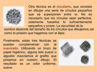 Otra técnica es el  circulismo , que consiste en dibujar una serie de círculos pequeños que se superponen entre sí. No es necesario que los círculos sean perfectos, solamente hacerlos lo suficientemente pequeños y juntos. La oscuridad de la Finalmente, estas tres técnicas se pueden complementar con el  suavizado . Utilizando un trozo de papel higiénico, alguna tela suave o algodón mezclamos el grafito que pintamos en nuestro dibujo. El resultado es un color uniforme, suave. sombra depende del tamaño de los círculos que dibujemos así como la presión que hagamos con el lápiz.  