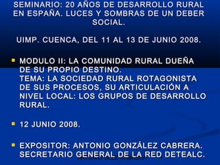 SEMINARIO: 20 AÑOS DE DESARROLLO RURAL
EN ESPAÑA. LUCES Y SOMBRAS DE UN DEBER
                 SOCIAL.

    UIMP. CUENCA, DEL 11 AL 13 DE JUNIO 2008.

   MODULO II: LA COMUNIDAD RURAL DUEÑA
    DE SU PROPIO DESTINO.
    TEMA: LA SOCIEDAD RURAL ROTAGONISTA
    DE SUS PROCESOS, SU ARTICULACIÓN A
    NIVEL LOCAL: LOS GRUPOS DE DESARROLLO
    RURAL.

   12 JUNIO 2008.

   EXPOSITOR: ANTONIO GONZÁLEZ CABRERA.
    SECRETARIO GENERAL DE LA RED DETEALC.
                ANTONIO GLEZ-CABRERA 1
 