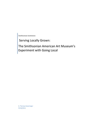 Smithsonian Institution 


 Serving Locally Grown: 
The Smithsonian American Art Museum’s 
Experiment with Going Local  




K. Tierney Sneeringer 
9/18/2011 
 
 