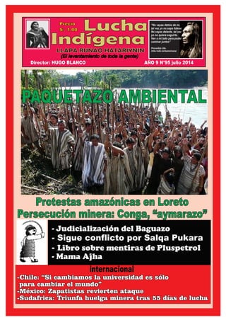 Lucha
Indígena
Precio
S/. 1.00
LLAPA RUNAQ HATARIYNIN
(El levantamiento de toda la gente)
“No vayas detrás de mi,
tal vez yo no sepa liderar.
No vayas delante, tal vez
yo no quiera seguirte.
Ven a mi lado para poder
caminar juntos”
Proverbio Ute.
(tribu india norteamericana)
Protestas amazónicas en Loreto
Persecución minera: Conga, “aymarazo”
internacional
- Judicialización del Baguazo
- Sigue conflicto por Salqa Pukara
- Libro sobre mentiras de Pluspetrol
- Mama Ajha
Director: HUGO BLANCO AÑO 9 N°95 julio 2014
PAQUETAZO AMBIENTAL
-Chile: “Si cambiamos la universidad es sólo-Chile: “Si cambiamos la universidad es sólo
para cambiar el mundo”para cambiar el mundo”
-México: Zapatistas revierten ataque-México: Zapatistas revierten ataque
-Sudafrica: Triunfa huelga minera tras 55 días de lucha-Sudafrica: Triunfa huelga minera tras 55 días de lucha
-Chile: “Si cambiamos la universidad es sólo
para cambiar el mundo”
-México: Zapatistas revierten ataque
-Sudafrica: Triunfa huelga minera tras 55 días de lucha
 