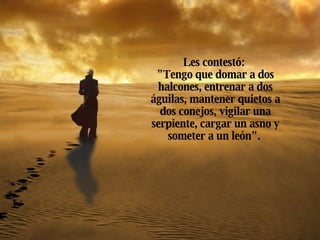 Les contestó:  "Tengo que domar a dos halcones, entrenar a dos águilas, mantener quietos a dos conejos, vigilar una serpiente, cargar un asno y someter a un león".   