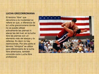 LUCHA GRECORROMANA
El término “libre” que
denomina a la modalidad se
refiere en que, a diferencia de
la Lucha grecorromana donde
no se puede utilizar
activamente las piernas ni
atacar las del rival, en la lucha
libre las piernas son un
elemento más del ataque y la
defensa. Es decir no hay
restricciones. Por otra parte el
término "olímpica" se utiliza
para diferenciarla de la lucha
libre americana, también
conocida como Lucha libre
profesional.
 