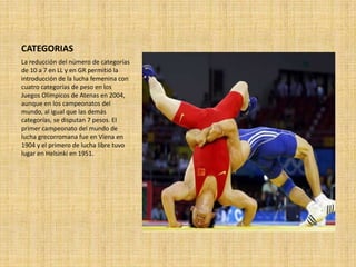 CATEGORIAS
La reducción del número de categorías
de 10 a 7 en LL y en GR permitió la
introducción de la lucha femenina con
cuatro categorías de peso en los
Juegos Olímpicos de Atenas en 2004,
aunque en los campeonatos del
mundo, al igual que las demás
categorías, se disputan 7 pesos. El
primer campeonato del mundo de
lucha grecorromana fue en Viena en
1904 y el primero de lucha libre tuvo
lugar en Helsinki en 1951.
 