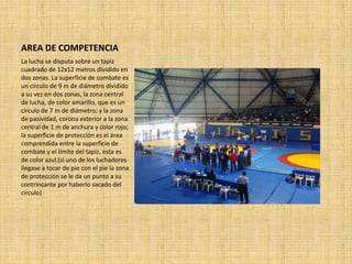 AREA DE COMPETENCIA
La lucha se disputa sobre un tapiz
cuadrado de 12x12 metros dividido en
dos zonas. La superficie de combate es
un círculo de 9 m de diámetro dividido
a su vez en dos zonas, la zona central
de lucha, de color amarillo, que es un
círculo de 7 m de diámetro; y la zona
de pasividad, corona exterior a la zona
central de 1 m de anchura y color rojo;
la superficie de protección es el área
comprendida entre la superficie de
combate y el límite del tapiz, esta es
de color azul.(si uno de los luchadores
llegase a tocar de pie con el pie la zona
de protección se le da un punto a su
contrincante por haberlo sacado del
circulo)
 